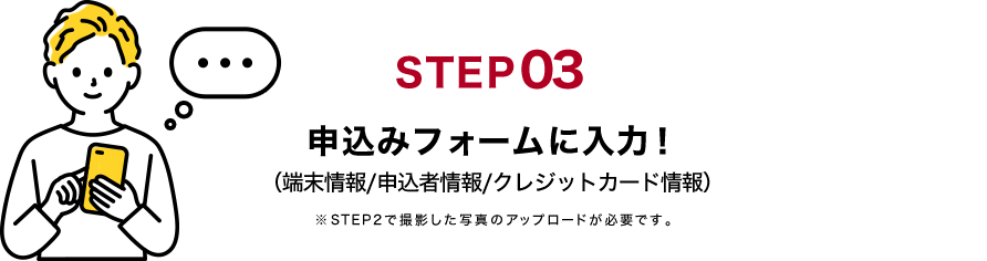 STEP03 申込みフォームに入力！（端末情報/申込者情報/クレジットカード情報）※STEP2で撮影した写真のアップロードが必要です。