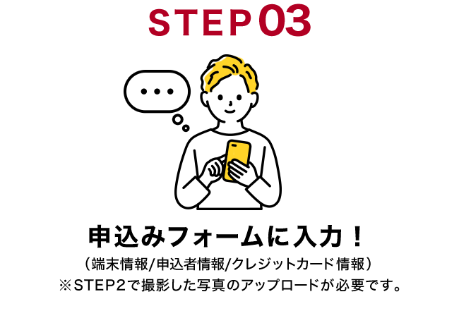 STEP03 申込みフォームに入力！（端末情報/申込者情報/クレジットカード情報）※STEP2で撮影した写真のアップロードが必要です。